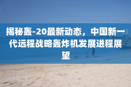 揭秘轟-20最新動態(tài),中國新一代遠程戰(zhàn)略轟炸機發(fā)展進程展望