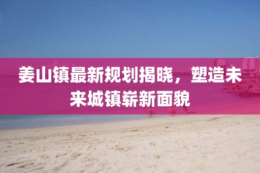 姜山鎮(zhèn)最新規(guī)劃揭曉,塑造未來城鎮(zhèn)嶄新面貌