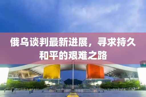俄烏談判最新進(jìn)展，尋求持久和平的艱難之路