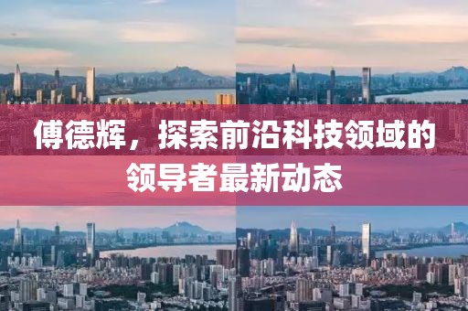 傅德輝,探索前沿科技領(lǐng)域的領(lǐng)導(dǎo)者最新動(dòng)態(tài)