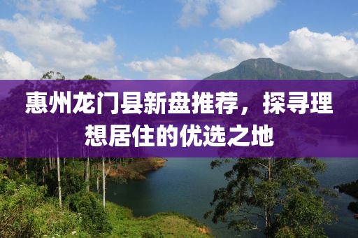 惠州龍門縣新盤推薦,探尋理想居住的優(yōu)選之地