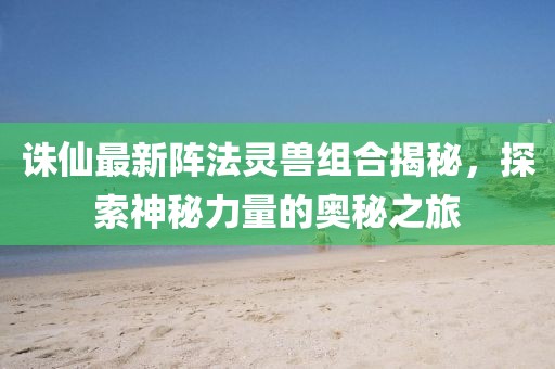 誅仙最新陣法靈獸組合揭秘，探索神秘力量的奧秘之旅