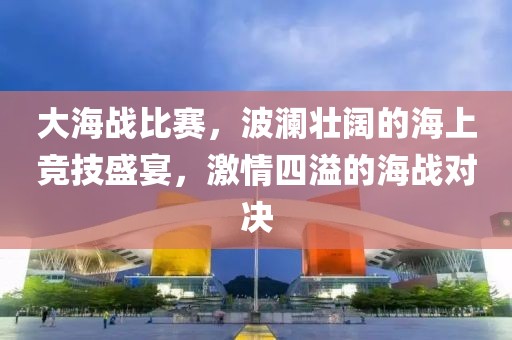 大海戰(zhàn)比賽，波瀾壯闊的海上競技盛宴，激情四溢的海戰(zhàn)對決