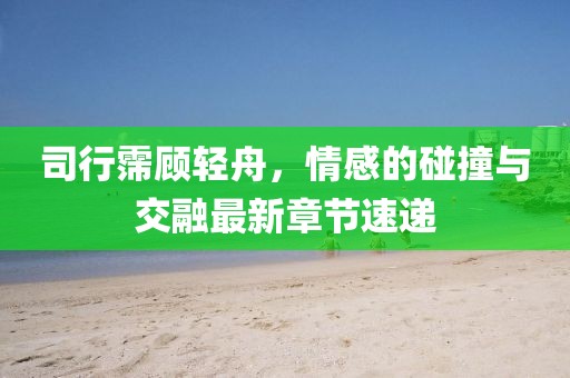 司行霈顧輕舟,情感的碰撞與交融最新章節(jié)速遞