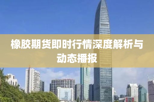 橡膠期貨即時(shí)行情深度解析與動(dòng)態(tài)播報(bào)