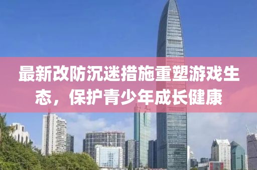 最新改防沉迷措施重塑游戲生態(tài)，保護青少年成長健康