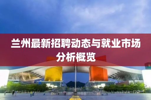 蘭州最新招聘動態(tài)與就業(yè)市場分析概覽