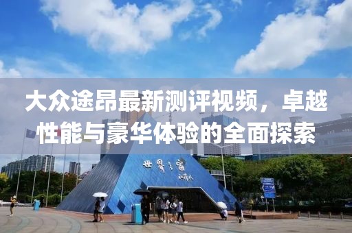 大眾途昂最新測評視頻，卓越性能與豪華體驗的全面探索