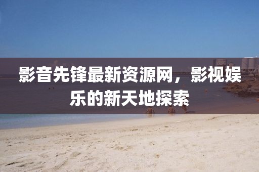 影音先鋒最新資源網(wǎng)，影視娛樂的新天地探索