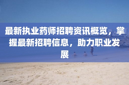 最新執(zhí)業(yè)藥師招聘資訊概覽，掌握最新招聘信息，助力職業(yè)發(fā)展
