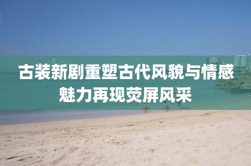 古裝新劇重塑古代風(fēng)貌與情感魅力再現(xiàn)熒屏風(fēng)采