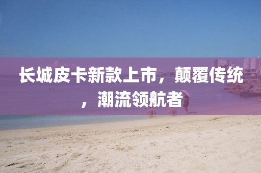 長(zhǎng)城皮卡新款上市，顛覆傳統(tǒng)，潮流領(lǐng)航者