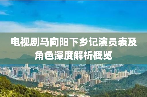 電視劇馬向陽下鄉(xiāng)記演員表及角色深度解析概覽