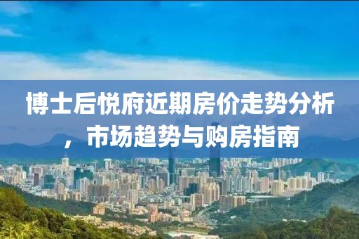 博士后悅府近期房?jī)r(jià)走勢(shì)分析，市場(chǎng)趨勢(shì)與購房指南
