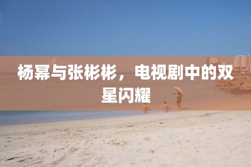 楊冪與張彬彬，電視劇中的雙星閃耀