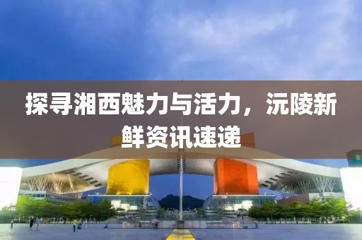 探尋湘西魅力與活力，沅陵新鮮資訊速遞