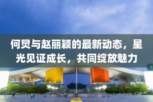 何炅與趙麗穎的最新動態(tài)，星光見證成長，共同綻放魅力