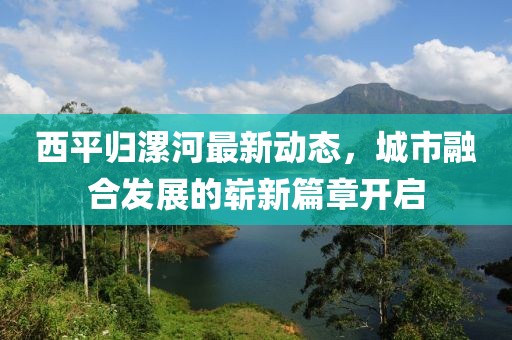 西平歸漯河最新動態(tài)，城市融合發(fā)展的嶄新篇章開啟