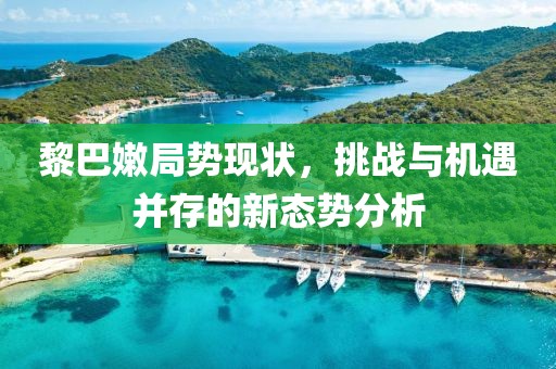 黎巴嫩局勢現(xiàn)狀，挑戰(zhàn)與機(jī)遇并存的新態(tài)勢分析