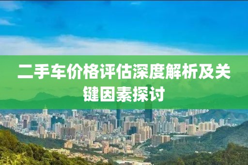 二手車價(jià)格評(píng)估深度解析及關(guān)鍵因素探討