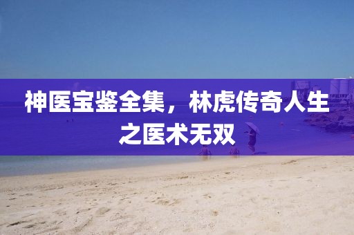 神醫(yī)寶鑒全集，林虎傳奇人生之醫(yī)術(shù)無雙
