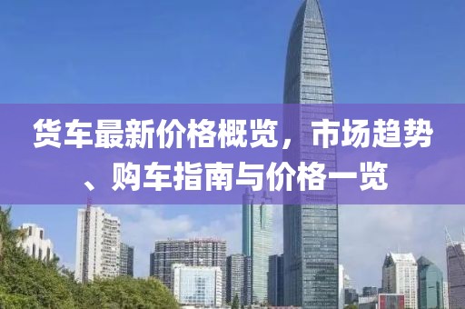 貨車最新價格概覽，市場趨勢、購車指南與價格一覽