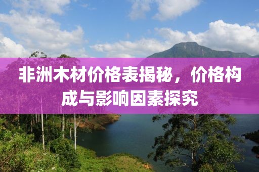 非洲木材價(jià)格表揭秘，價(jià)格構(gòu)成與影響因素探究