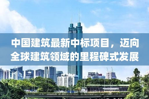 中國建筑最新中標(biāo)項目，邁向全球建筑領(lǐng)域的里程碑式發(fā)展