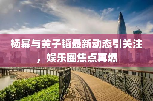楊冪與黃子韜最新動(dòng)態(tài)引關(guān)注，娛樂圈焦點(diǎn)再燃