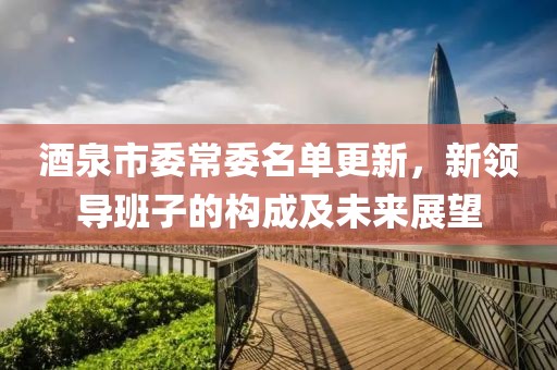 酒泉市委常委名單更新，新領(lǐng)導(dǎo)班子的構(gòu)成及未來展望