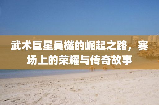 武術巨星吳樾的崛起之路，賽場上的榮耀與傳奇故事