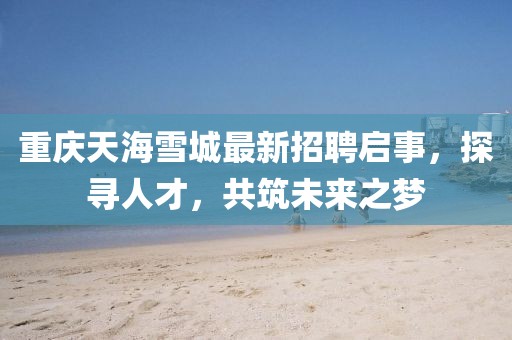 重慶天海雪城最新招聘啟事，探尋人才，共筑未來之夢