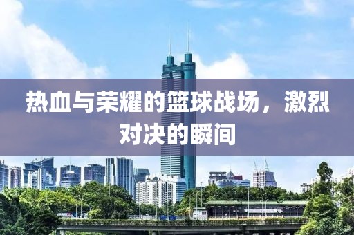 熱血與榮耀的籃球戰(zhàn)場，激烈對決的瞬間