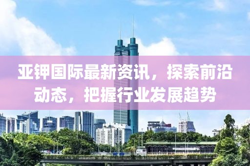 亞鉀國(guó)際最新資訊，探索前沿動(dòng)態(tài)，把握行業(yè)發(fā)展趨勢(shì)