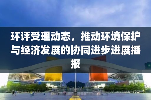 環(huán)評(píng)受理動(dòng)態(tài)，推動(dòng)環(huán)境保護(hù)與經(jīng)濟(jì)發(fā)展的協(xié)同進(jìn)步進(jìn)展播報(bào)
