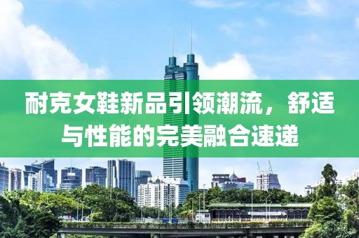 耐克女鞋新品引領(lǐng)潮流，舒適與性能的完美融合速遞