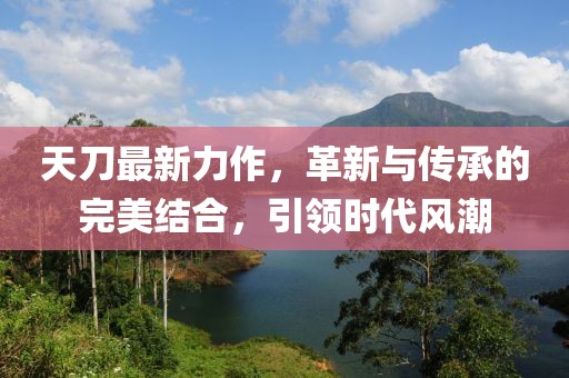 天刀最新力作，革新與傳承的完美結(jié)合，引領(lǐng)時代風(fēng)潮