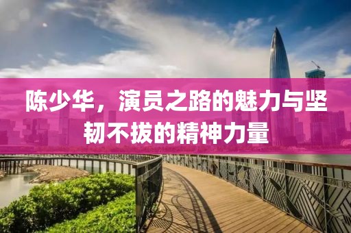陳少華，演員之路的魅力與堅(jiān)韌不拔的精神力量