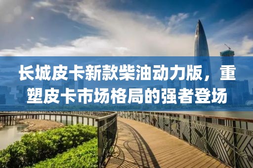 長(zhǎng)城皮卡新款柴油動(dòng)力版，重塑皮卡市場(chǎng)格局的強(qiáng)者登場(chǎng)