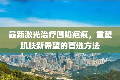 最新激光治療凹陷疤痕，重塑肌膚新希望的首選方法