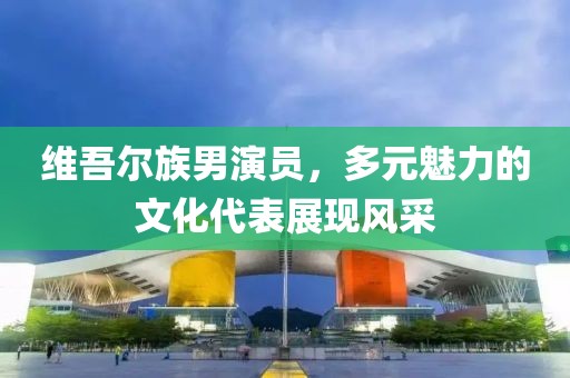 維吾爾族男演員，多元魅力的文化代表展現(xiàn)風(fēng)采