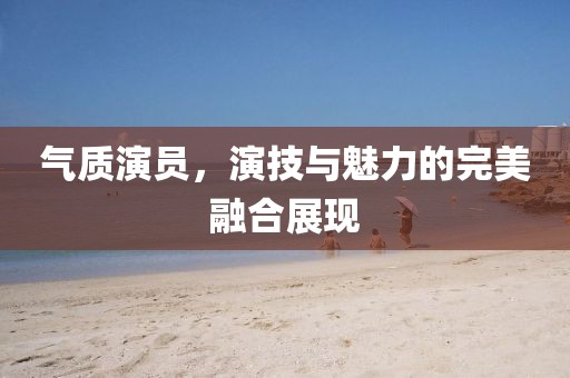 氣質演員，演技與魅力的完美融合展現