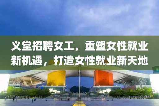 義堂招聘女工，重塑女性就業(yè)新機遇，打造女性就業(yè)新天地