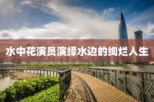 水中花演員演繹水邊的絢爛人生