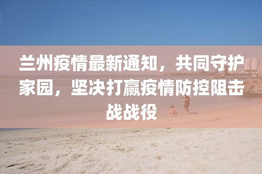 蘭州疫情最新通知，共同守護(hù)家園，堅決打贏疫情防控阻擊戰(zhàn)戰(zhàn)役
