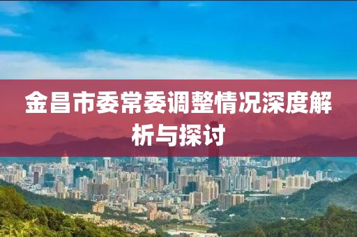 金昌市委常委調(diào)整情況深度解析與探討