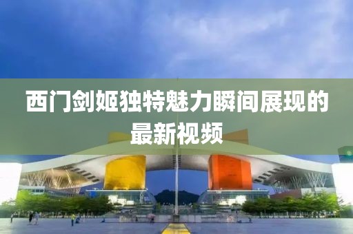西門劍姬獨(dú)特魅力瞬間展現(xiàn)的最新視頻