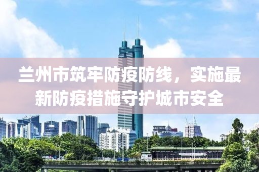 蘭州市筑牢防疫防線，實(shí)施最新防疫措施守護(hù)城市安全
