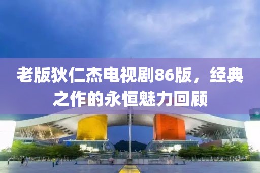 老版狄仁杰電視劇86版，經(jīng)典之作的永恒魅力回顧
