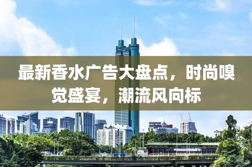 最新香水廣告大盤點，時尚嗅覺盛宴，潮流風向標